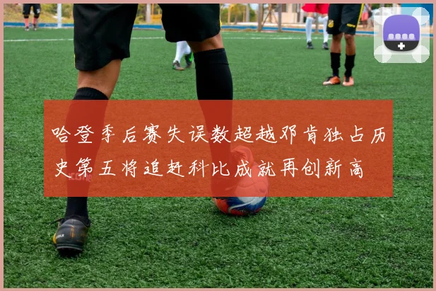 哈登季后赛失误数超越邓肯独占历史第五将追赶科比成就再创新高