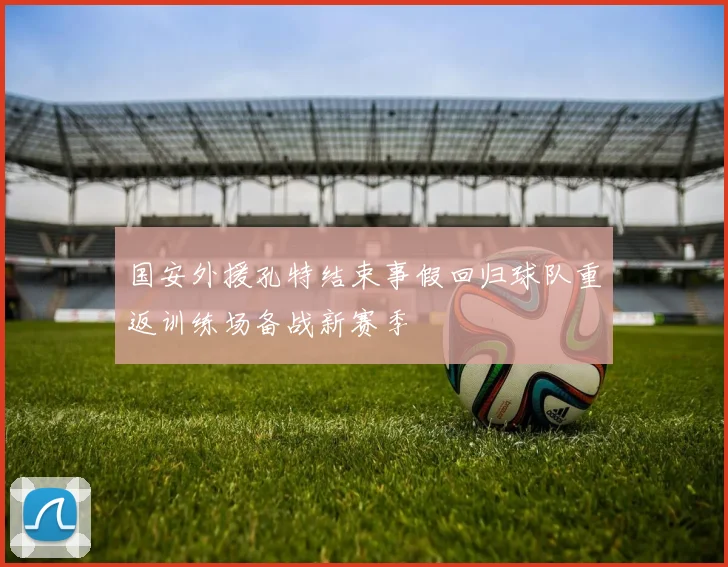 国安外援孔特结束事假回归球队重返训练场备战新赛季