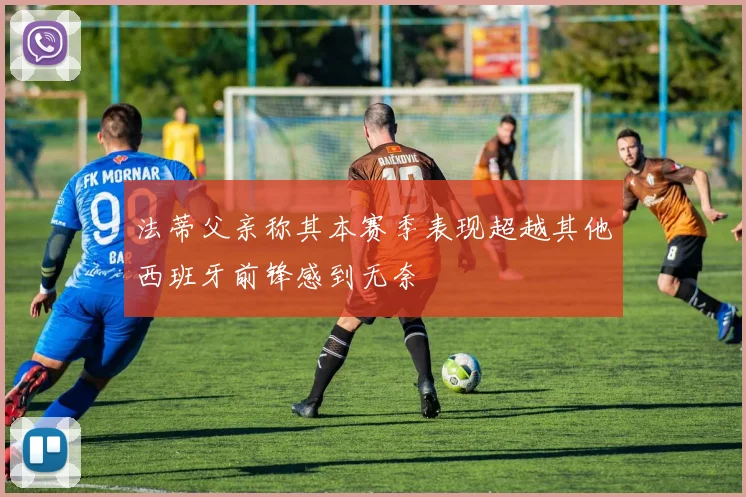 法蒂父亲称其本赛季表现超越其他西班牙前锋感到无奈