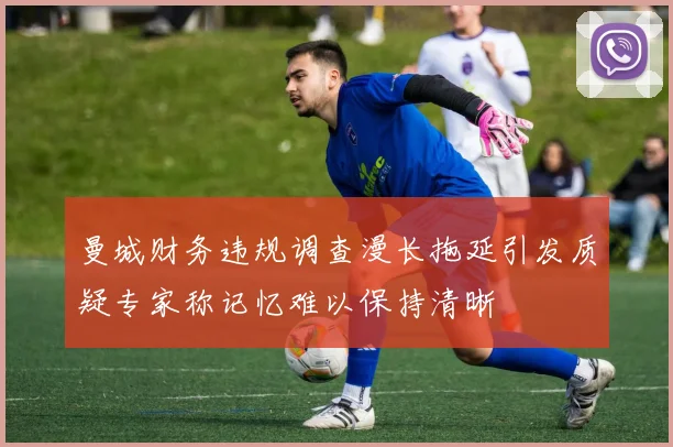 曼城财务违规调查漫长拖延引发质疑专家称记忆难以保持清晰
