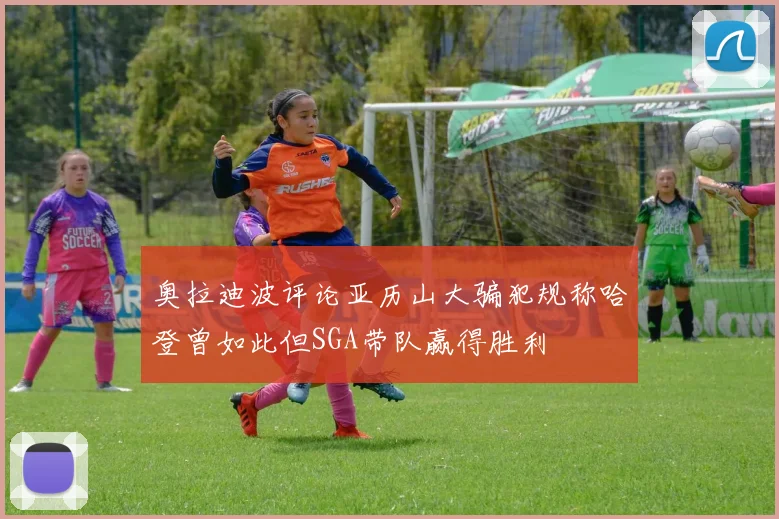 奥拉迪波评论亚历山大骗犯规称哈登曾如此但SGA带队赢得胜利