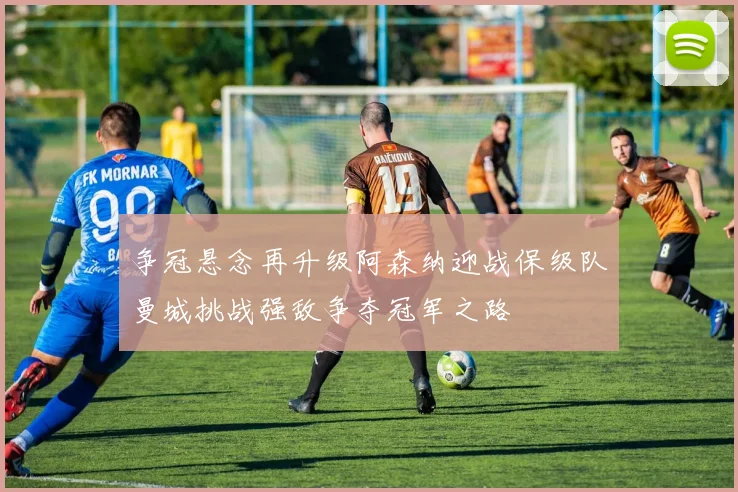 争冠悬念再升级阿森纳迎战保级队曼城挑战强敌争夺冠军之路