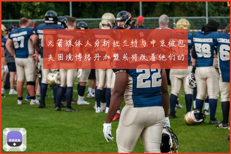 火箭媒体人分析杜兰特与申京被包夹困境博格丹加盟或将改善他们的进攻空间