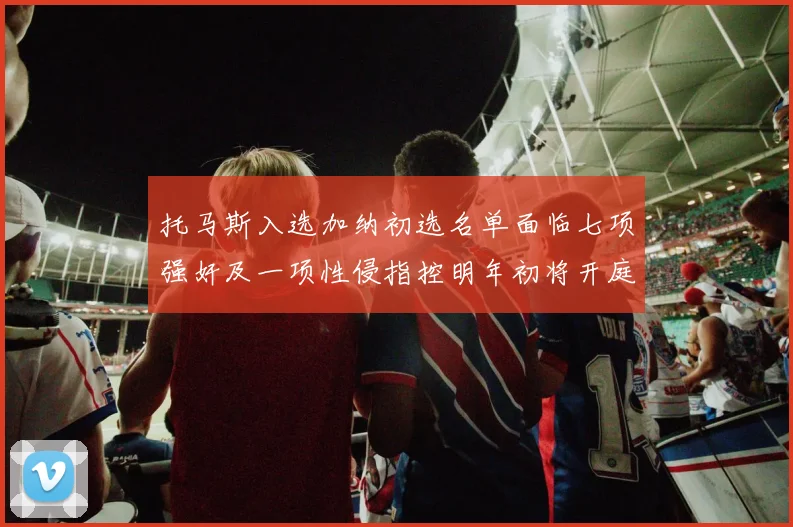 托马斯入选加纳初选名单面临七项强奸及一项性侵指控明年初将开庭审理
