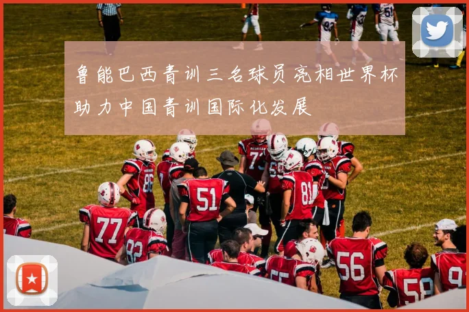 鲁能巴西青训三名球员亮相世界杯助力中国青训国际化发展