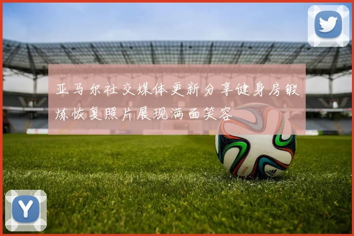 亚马尔社交媒体更新分享健身房锻炼恢复照片展现满面笑容