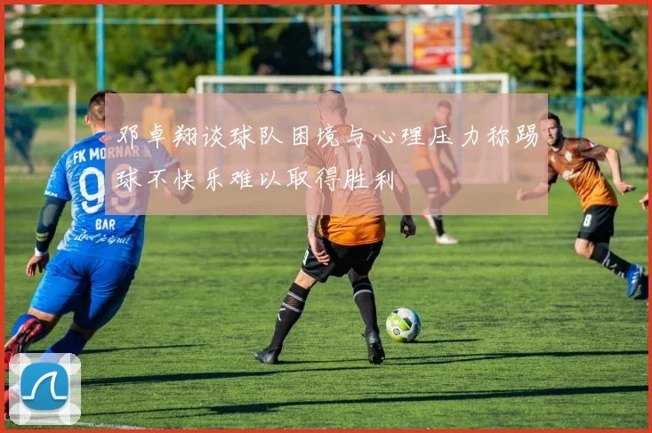 邓卓翔谈球队困境与心理压力称踢球不快乐难以取得胜利
