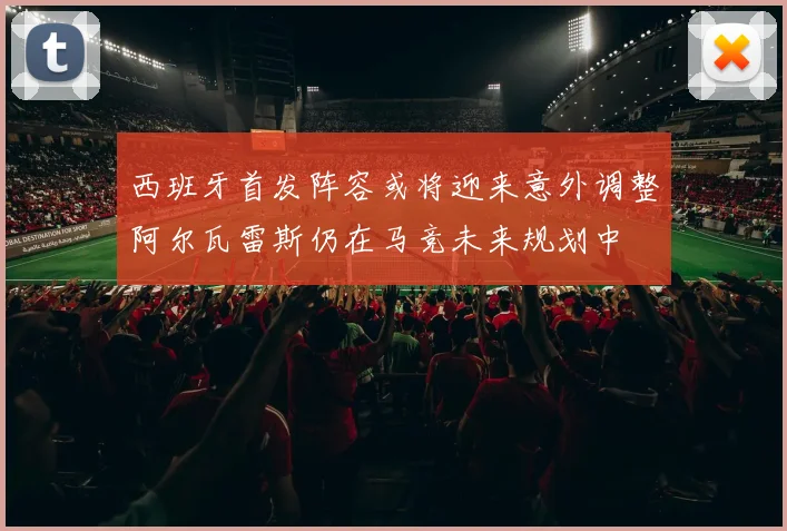 西班牙首发阵容或将迎来意外调整阿尔瓦雷斯仍在马竞未来规划中