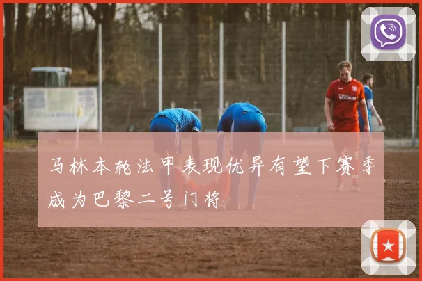 马林本轮法甲表现优异有望下赛季成为巴黎二号门将