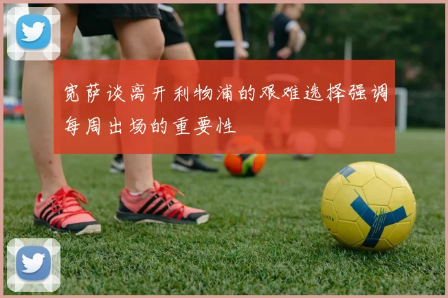 宽萨谈离开利物浦的艰难选择强调每周出场的重要性