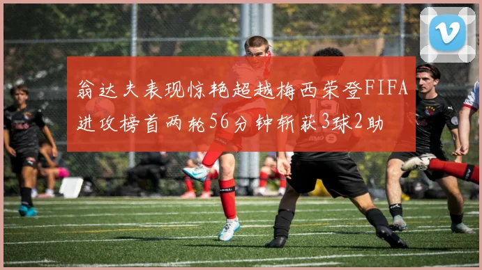 翁达夫表现惊艳超越梅西荣登FIFA进攻榜首两轮56分钟斩获3球2助