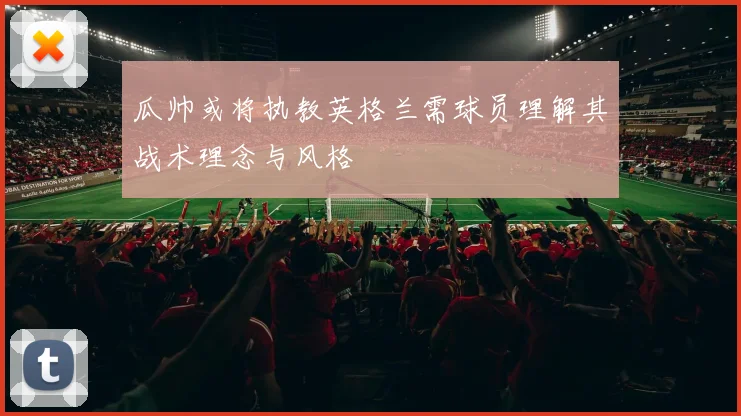 瓜帅或将执教英格兰需球员理解其战术理念与风格