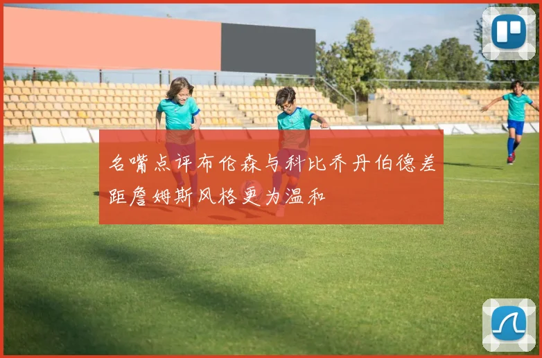 名嘴点评布伦森与科比乔丹伯德差距詹姆斯风格更为温和