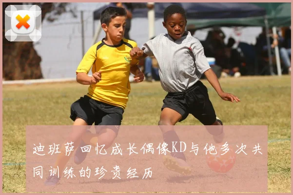迪班萨回忆成长偶像KD与他多次共同训练的珍贵经历