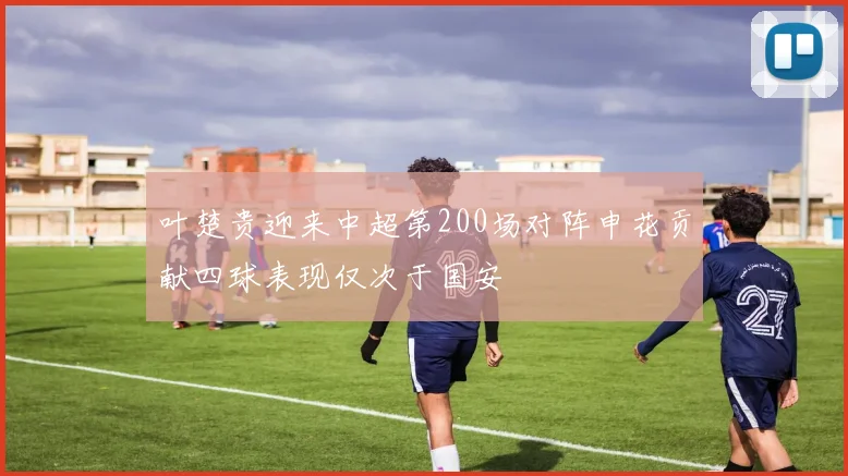 叶楚贵迎来中超第200场对阵申花贡献四球表现仅次于国安