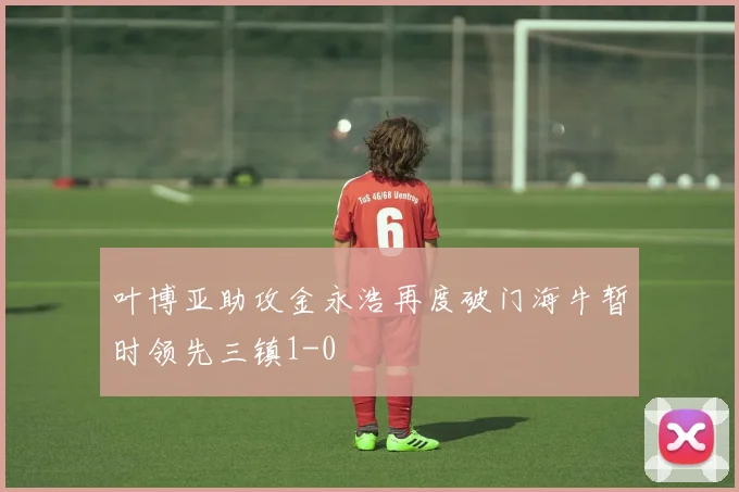 叶博亚助攻金永浩再度破门海牛暂时领先三镇1-0