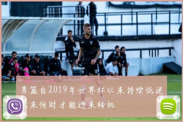 男篮自2019年世界杯以来持续低迷未来何时才能迎来转机