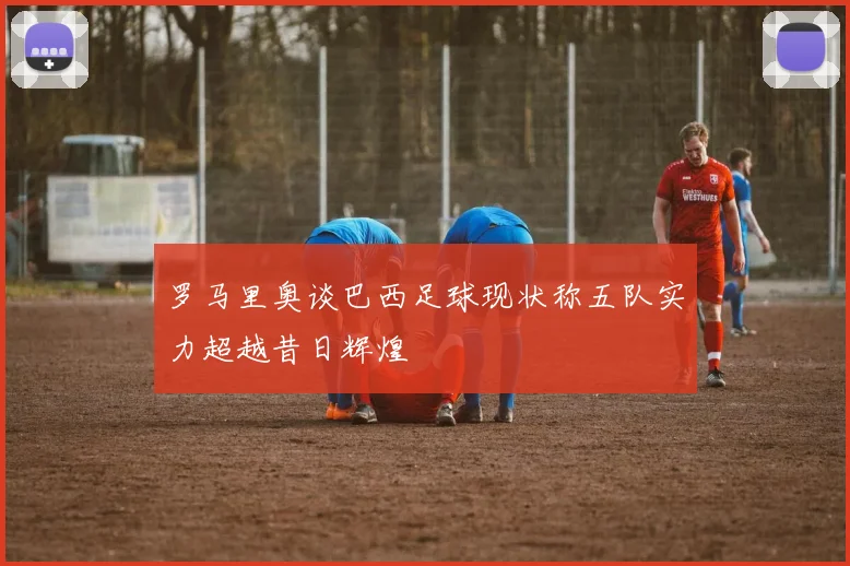 罗马里奥谈巴西足球现状称五队实力超越昔日辉煌