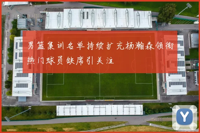 男篮集训名单持续扩充杨瀚森领衔热门球员缺席引关注