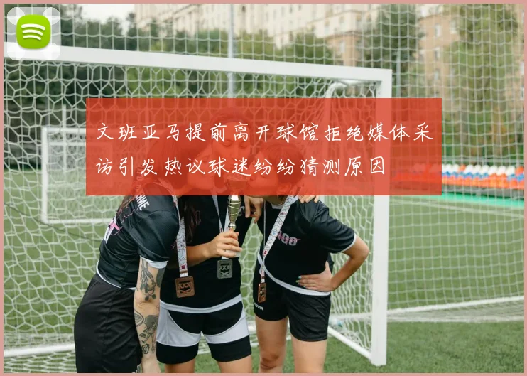 文班亚马提前离开球馆拒绝媒体采访引发热议球迷纷纷猜测原因